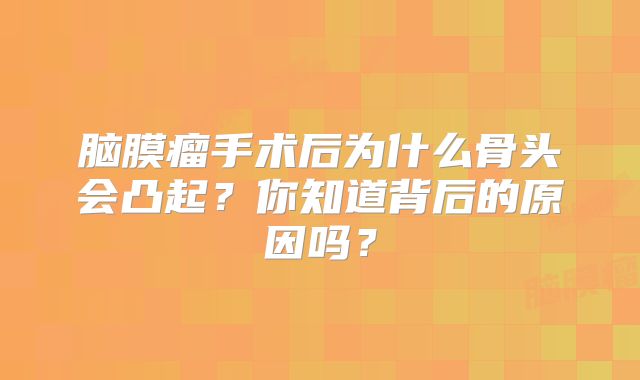 脑膜瘤手术后为什么骨头会凸起？你知道背后的原因吗？