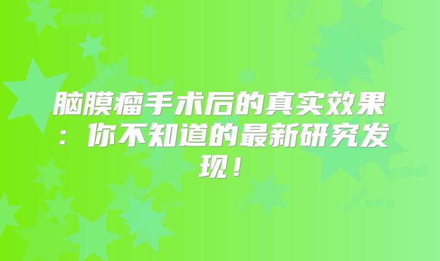 脑膜瘤手术后的真实效果：你不知道的最新研究发现！