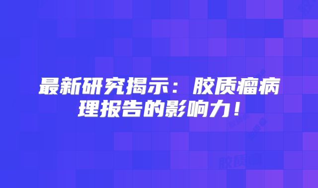 最新研究揭示：胶质瘤病理报告的影响力！