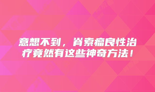 意想不到，脊索瘤良性治疗竟然有这些神奇方法！