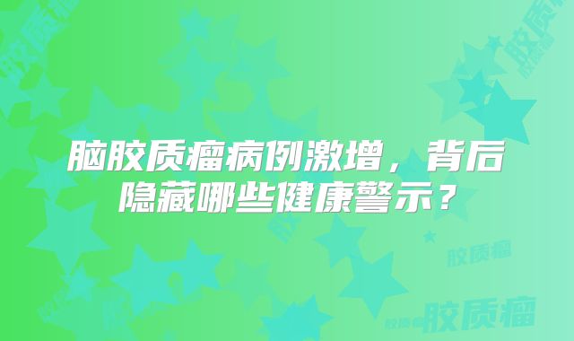 脑胶质瘤病例激增，背后隐藏哪些健康警示？