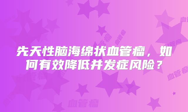 先天性脑海绵状血管瘤，如何有效降低并发症风险？