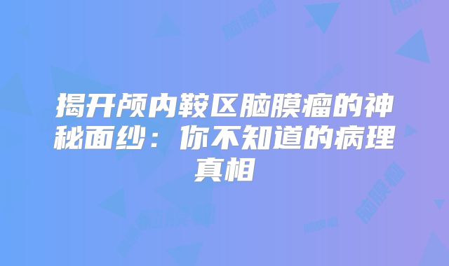 揭开颅内鞍区脑膜瘤的神秘面纱：你不知道的病理真相