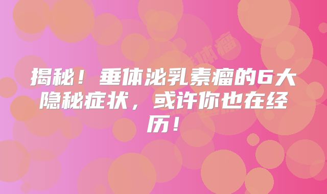 揭秘！垂体泌乳素瘤的6大隐秘症状，或许你也在经历！