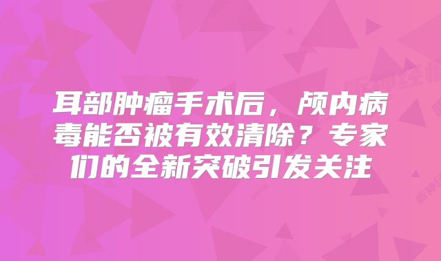 耳部肿瘤手术后，颅内病毒能否被有效清除？专家们的全新突破引发关注