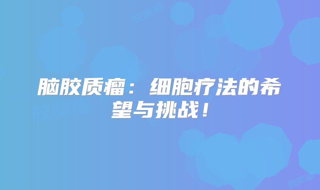 脑胶质瘤：细胞疗法的希望与挑战！