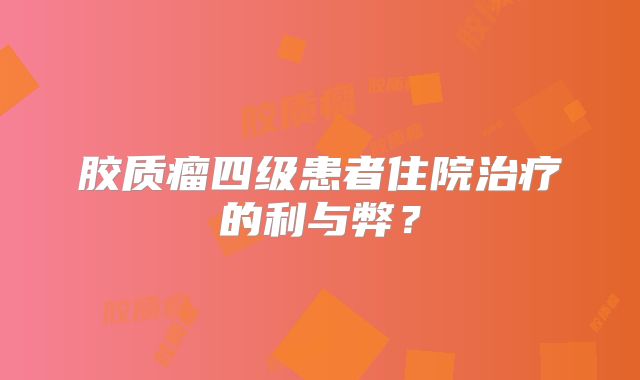 胶质瘤四级患者住院治疗的利与弊？
