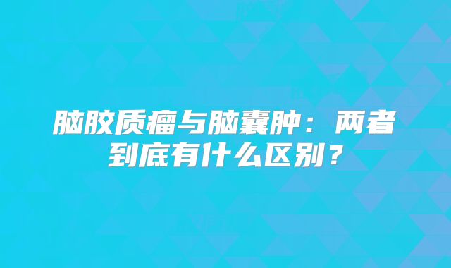 脑胶质瘤与脑囊肿：两者到底有什么区别？