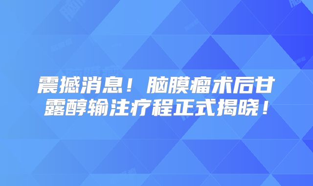 震撼消息！脑膜瘤术后甘露醇输注疗程正式揭晓！