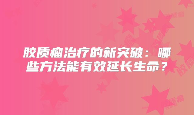 胶质瘤治疗的新突破：哪些方法能有效延长生命？