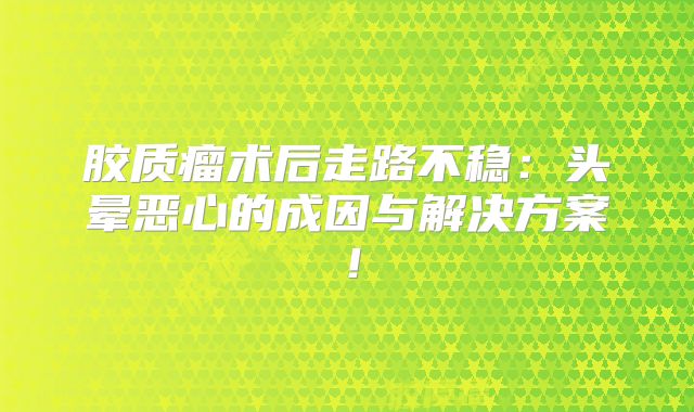 胶质瘤术后走路不稳：头晕恶心的成因与解决方案！