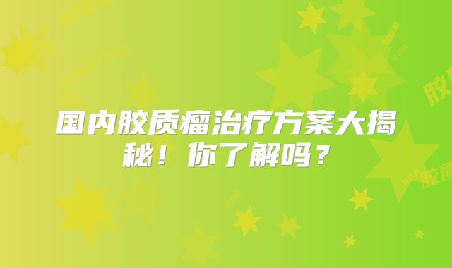 国内胶质瘤治疗方案大揭秘！你了解吗？