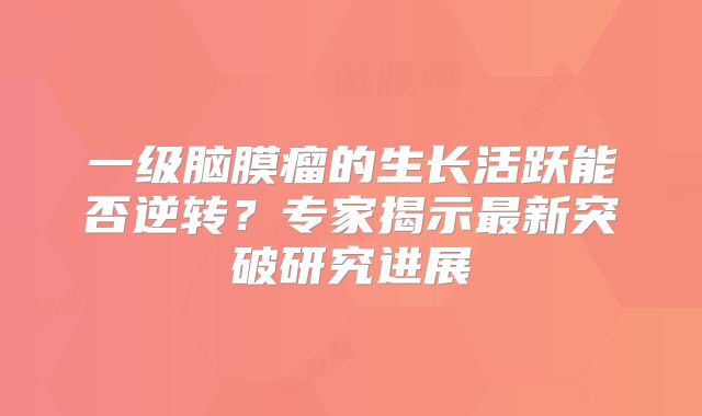 一级脑膜瘤的生长活跃能否逆转？专家揭示最新突破研究进展