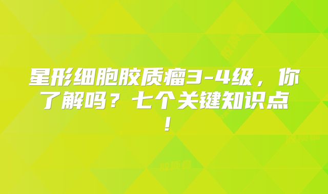 星形细胞胶质瘤3-4级，你了解吗？七个关键知识点！