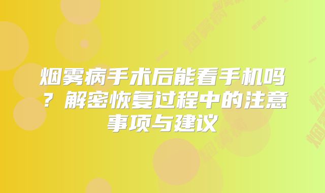 烟雾病手术后能看手机吗？解密恢复过程中的注意事项与建议