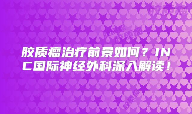 胶质瘤治疗前景如何？INC国际神经外科深入解读！