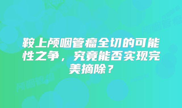 鞍上颅咽管瘤全切的可能性之争，究竟能否实现完美摘除？