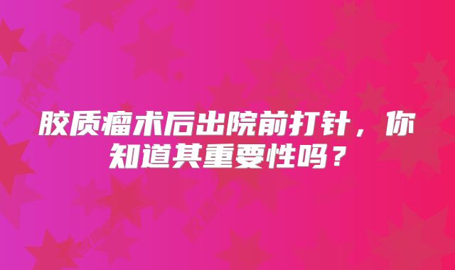 胶质瘤术后出院前打针，你知道其重要性吗？