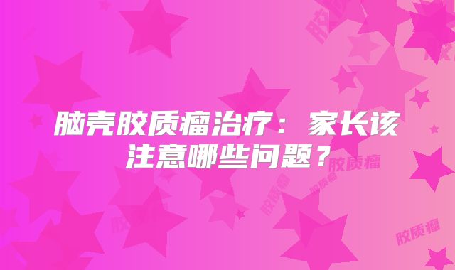 脑壳胶质瘤治疗：家长该注意哪些问题？