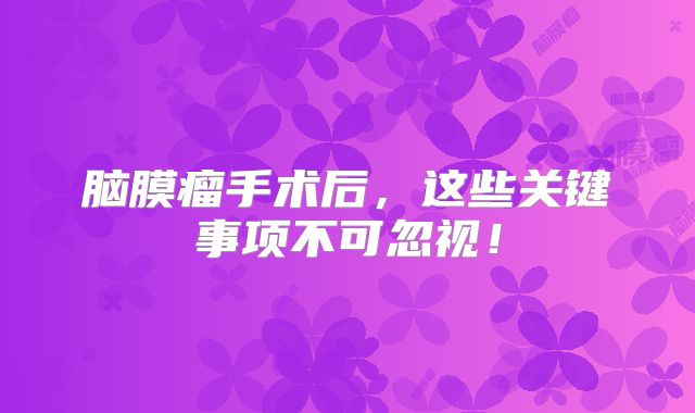 脑膜瘤手术后，这些关键事项不可忽视！