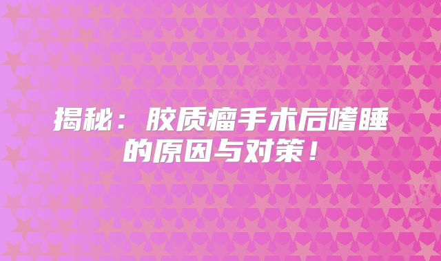 揭秘：胶质瘤手术后嗜睡的原因与对策！