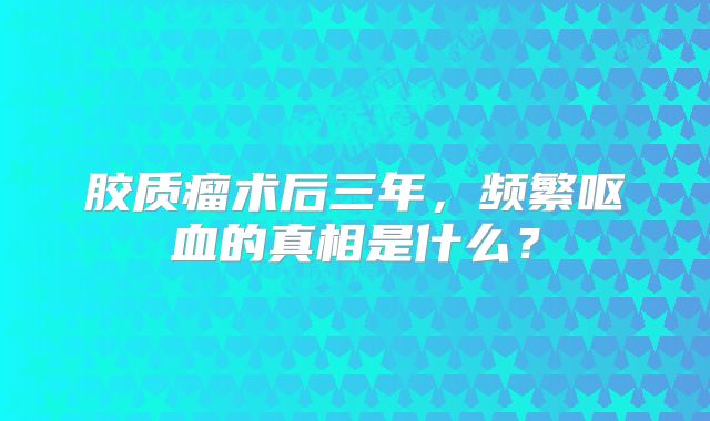 胶质瘤术后三年，频繁呕血的真相是什么？