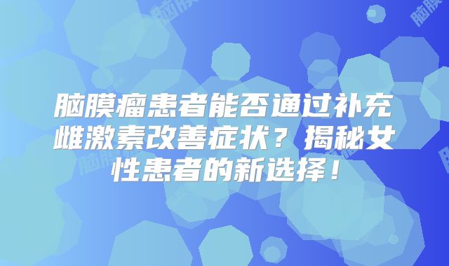 脑膜瘤患者能否通过补充雌激素改善症状？揭秘女性患者的新选择！