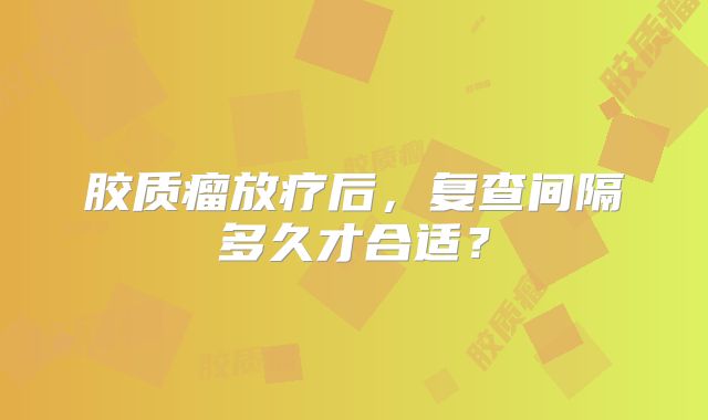 胶质瘤放疗后，复查间隔多久才合适？
