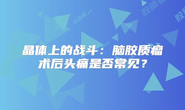 晶体上的战斗：脑胶质瘤术后头痛是否常见？