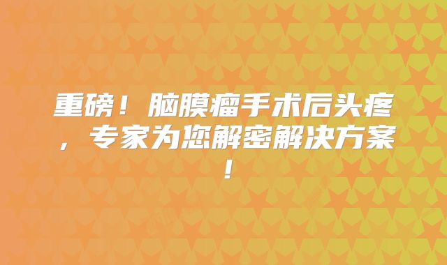 重磅！脑膜瘤手术后头疼，专家为您解密解决方案！