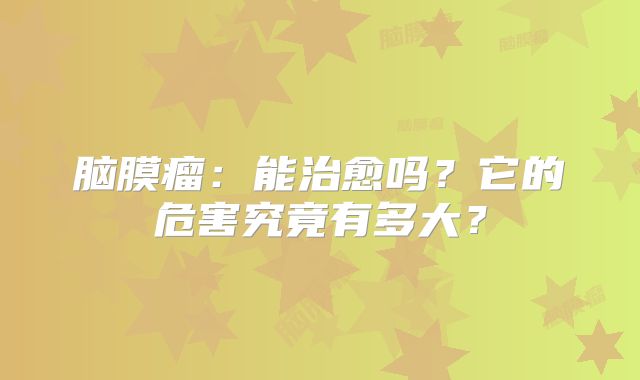 脑膜瘤：能治愈吗？它的危害究竟有多大？