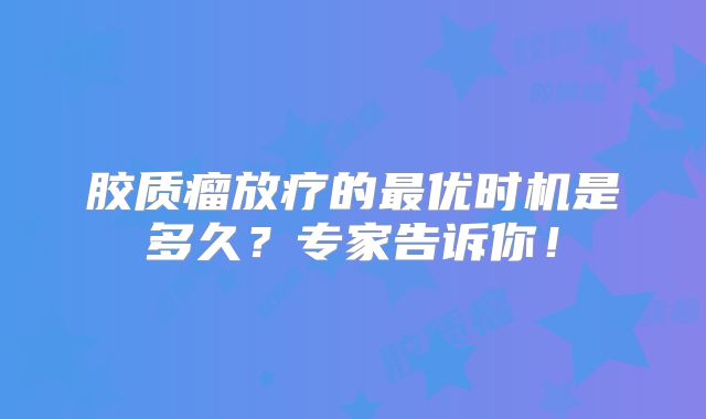 胶质瘤放疗的最优时机是多久？专家告诉你！