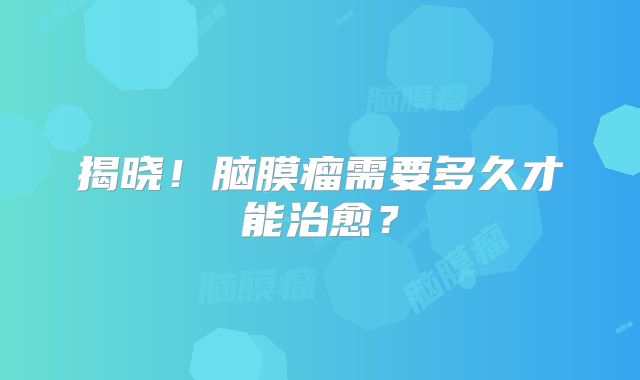 揭晓！脑膜瘤需要多久才能治愈？