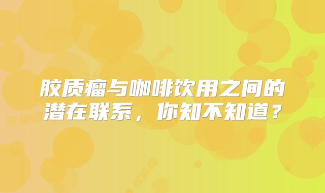 胶质瘤与咖啡饮用之间的潜在联系，你知不知道？