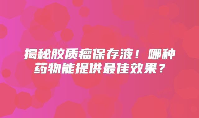 揭秘胶质瘤保存液！哪种药物能提供最佳效果？