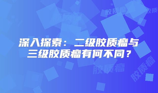 深入探索：二级胶质瘤与三级胶质瘤有何不同？