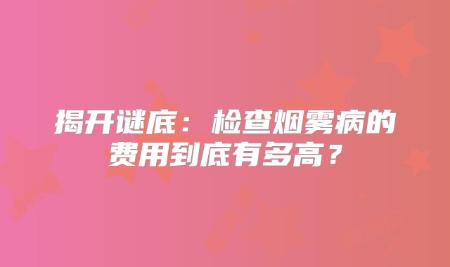 揭开谜底：检查烟雾病的费用到底有多高？