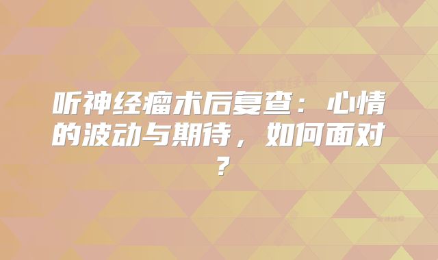 听神经瘤术后复查：心情的波动与期待，如何面对？
