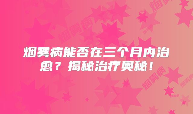 烟雾病能否在三个月内治愈？揭秘治疗奥秘！