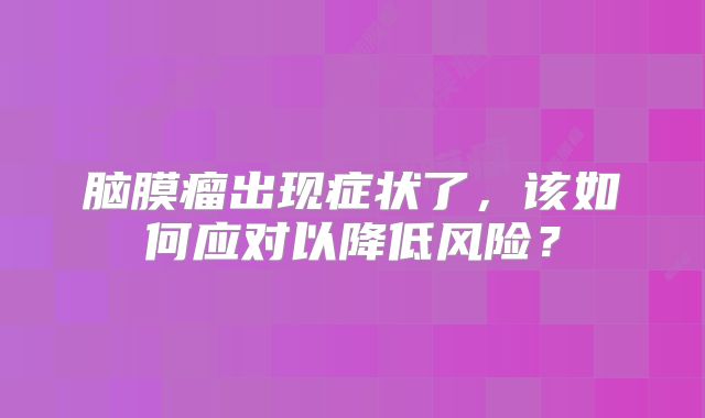 脑膜瘤出现症状了，该如何应对以降低风险？