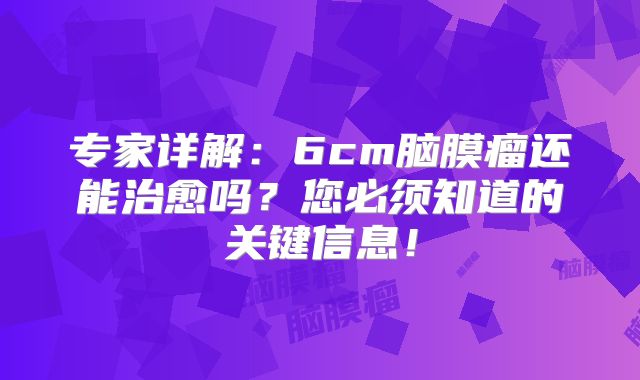 专家详解：6cm脑膜瘤还能治愈吗？您必须知道的关键信息！