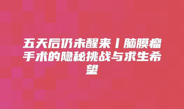 五天后仍未醒来丨脑膜瘤手术的隐秘挑战与求生希望