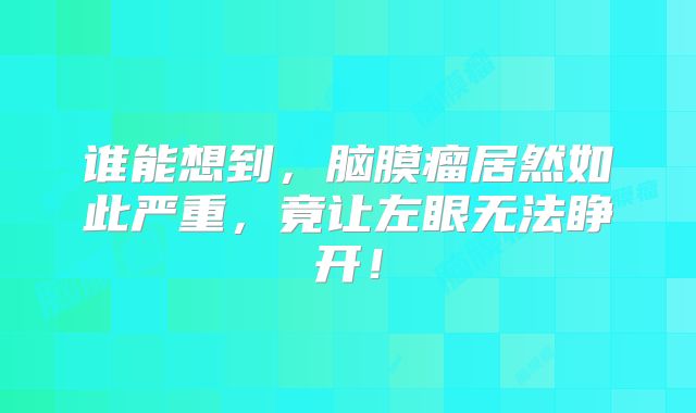 谁能想到，脑膜瘤居然如此严重，竟让左眼无法睁开！