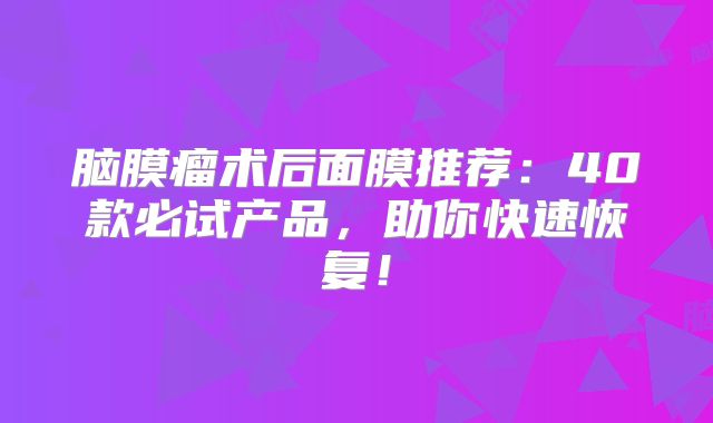 脑膜瘤术后面膜推荐：40款必试产品，助你快速恢复！