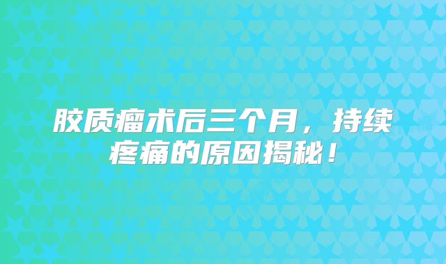 胶质瘤术后三个月，持续疼痛的原因揭秘！