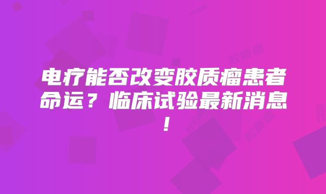 电疗能否改变胶质瘤患者命运？临床试验最新消息！