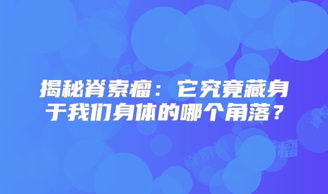 揭秘脊索瘤：它究竟藏身于我们身体的哪个角落？