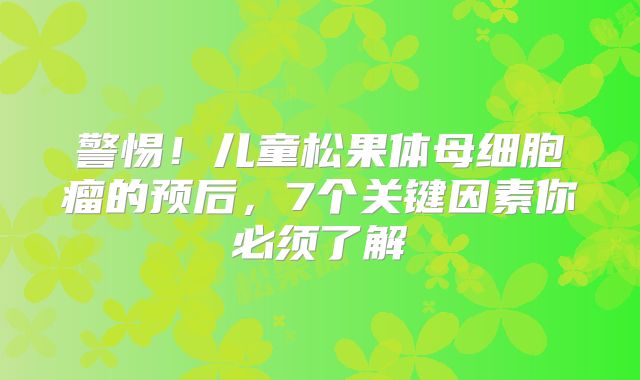 警惕！儿童松果体母细胞瘤的预后，7个关键因素你必须了解