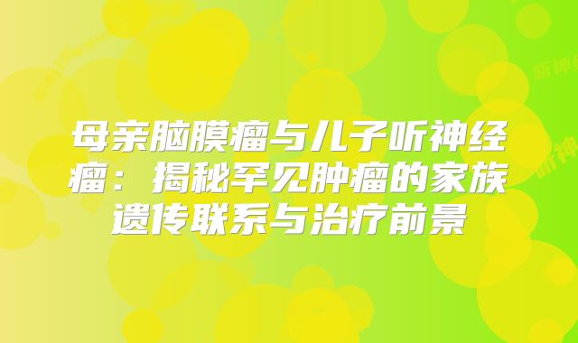 母亲脑膜瘤与儿子听神经瘤：揭秘罕见肿瘤的家族遗传联系与治疗前景