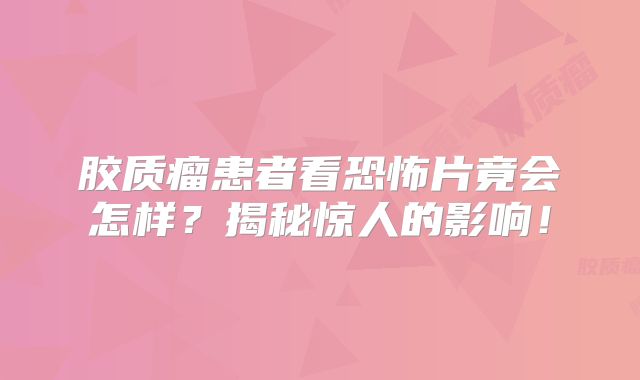 胶质瘤患者看恐怖片竟会怎样？揭秘惊人的影响！